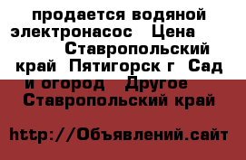 продается водяной электронасос › Цена ­ 15 000 - Ставропольский край, Пятигорск г. Сад и огород » Другое   . Ставропольский край